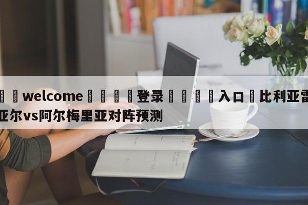 ⚛️welcome👎登录🆚入口✋比利亚雷亚尔vs阿尔梅里亚对阵预测