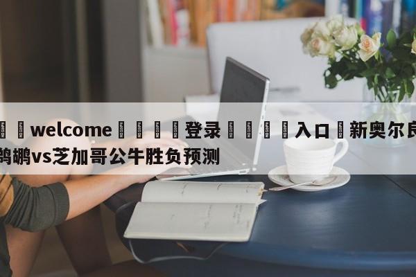 ⚛️welcome👎登录🆚入口✋新奥尔良鹈鹕vs芝加哥公牛胜负预测