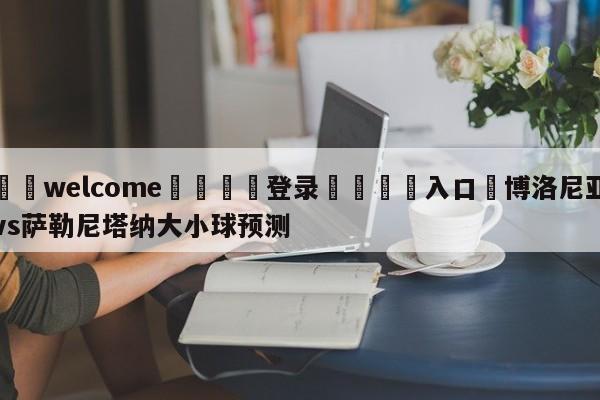 ⚛️welcome👎登录🆚入口✋博洛尼亚vs萨勒尼塔纳大小球预测