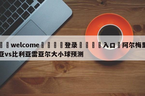 ⚛️welcome👎登录🆚入口✋阿尔梅里亚vs比利亚雷亚尔大小球预测