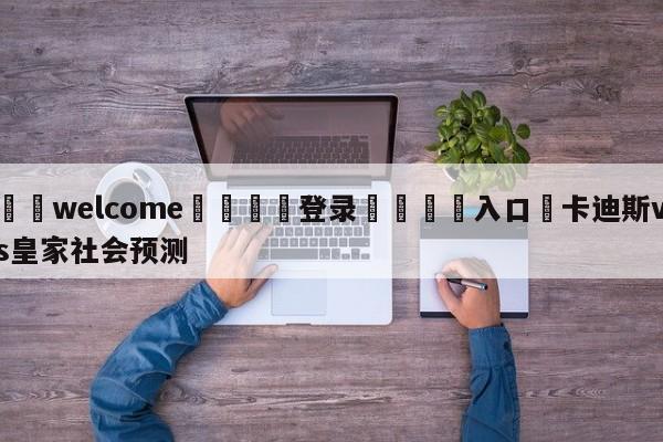 ⚛️welcome👎登录🆚入口✋卡迪斯vs皇家社会预测