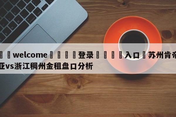 ⚛️welcome👎登录🆚入口✋苏州肯帝亚vs浙江稠州金租盘口分析