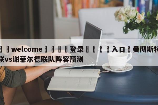 ⚛️welcome👎登录🆚入口✋曼彻斯特联vs谢菲尔德联队阵容预测