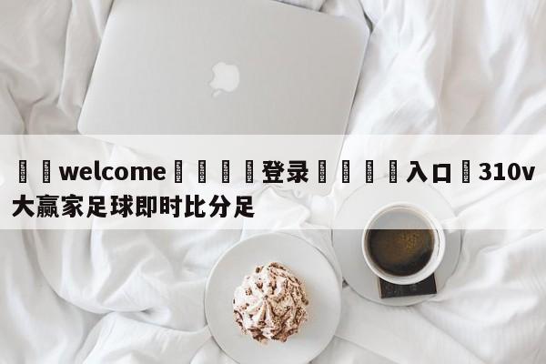 ⚛️welcome👎登录🆚入口✋310v大赢家足球即时比分足