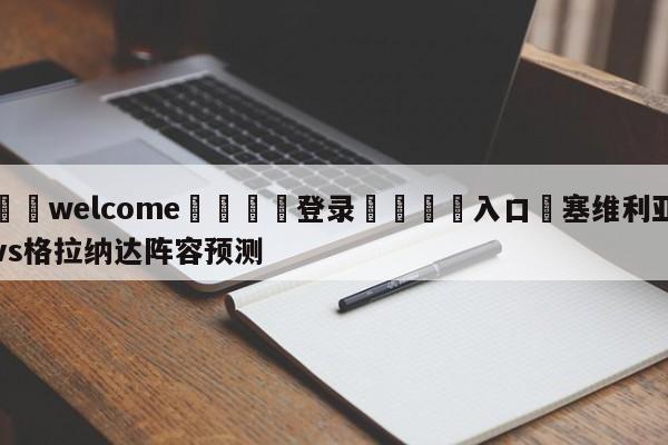 ⚛️welcome👎登录🆚入口✋塞维利亚vs格拉纳达阵容预测