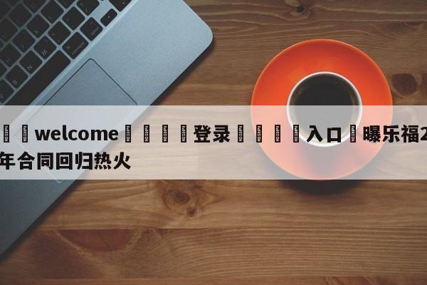 ⚛️welcome👎登录🆚入口✋曝乐福2年合同回归热火