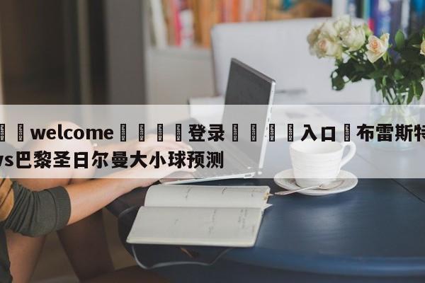 ⚛️welcome👎登录🆚入口✋布雷斯特vs巴黎圣日尔曼大小球预测