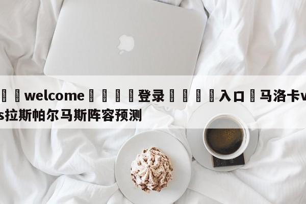 ⚛️welcome👎登录🆚入口✋马洛卡vs拉斯帕尔马斯阵容预测