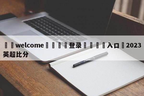 ⚛️welcome👎登录🆚入口✋2023英超比分