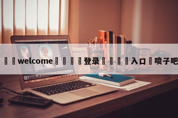 ⚛️welcome👎登录🆚入口✋喷子吧