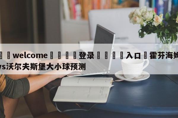 ⚛️welcome👎登录🆚入口✋霍芬海姆vs沃尔夫斯堡大小球预测