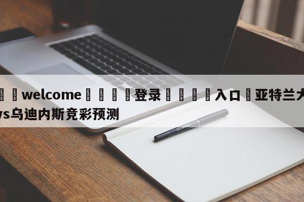 ⚛️welcome👎登录🆚入口✋亚特兰大vs乌迪内斯竞彩预测