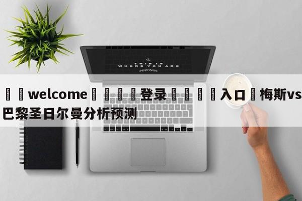 ⚛️welcome👎登录🆚入口✋梅斯vs巴黎圣日尔曼分析预测