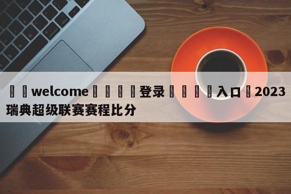 ⚛️welcome👎登录🆚入口✋2023瑞典超级联赛赛程比分