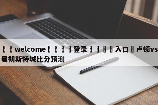 ⚛️welcome👎登录🆚入口✋卢顿vs曼彻斯特城比分预测