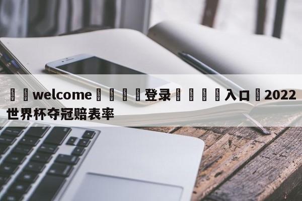 ⚛️welcome👎登录🆚入口✋2022世界杯夺冠赔表率