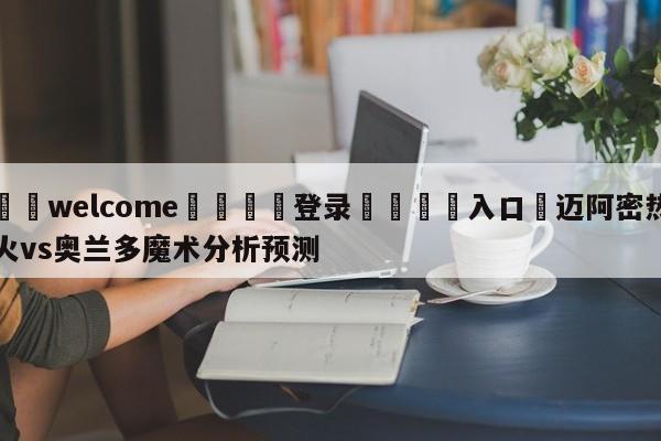 ⚛️welcome👎登录🆚入口✋迈阿密热火vs奥兰多魔术分析预测