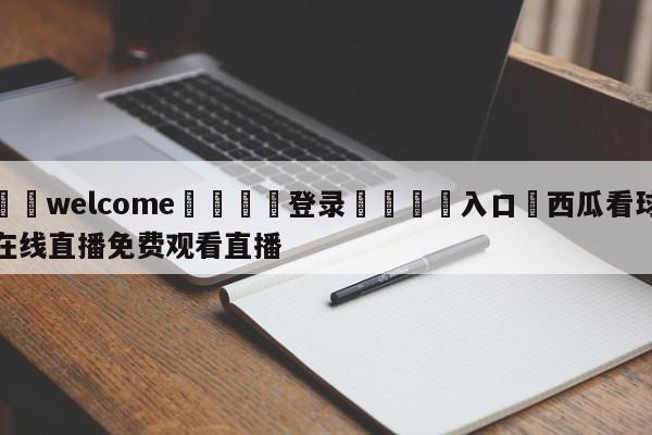 ⚛️welcome👎登录🆚入口✋西瓜看球在线直播免费观看直播