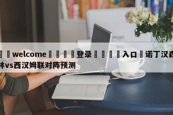 ⚛️welcome👎登录🆚入口✋诺丁汉森林vs西汉姆联对阵预测