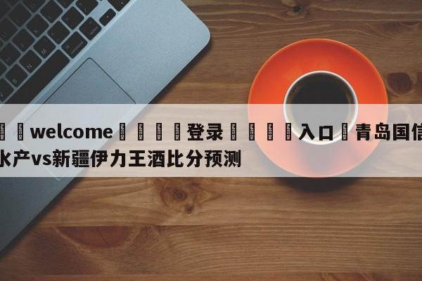 ⚛️welcome👎登录🆚入口✋青岛国信水产vs新疆伊力王酒比分预测