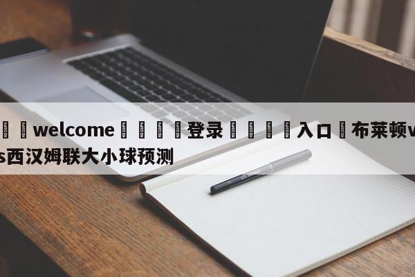 ⚛️welcome👎登录🆚入口✋布莱顿vs西汉姆联大小球预测