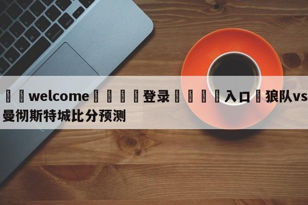 ⚛️welcome👎登录🆚入口✋狼队vs曼彻斯特城比分预测