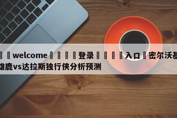 ⚛️welcome👎登录🆚入口✋密尔沃基雄鹿vs达拉斯独行侠分析预测