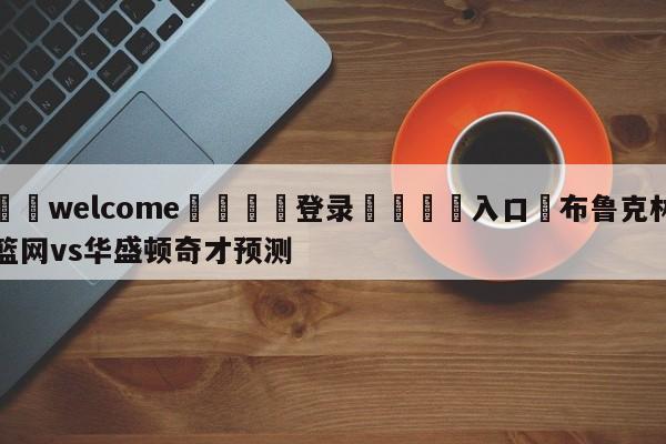 ⚛️welcome👎登录🆚入口✋布鲁克林篮网vs华盛顿奇才预测