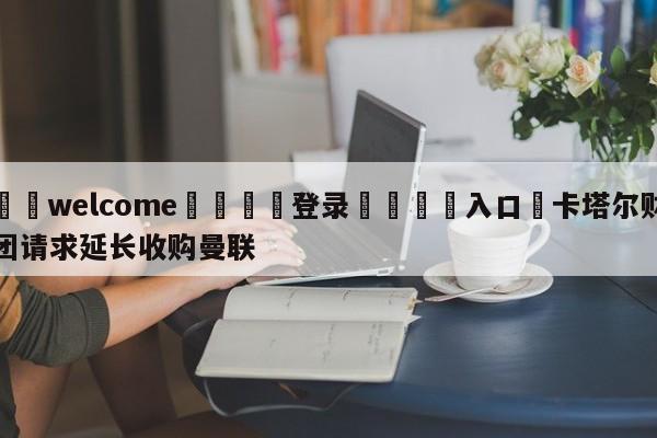 ⚛️welcome👎登录🆚入口✋卡塔尔财团请求延长收购曼联