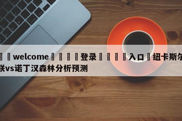 ⚛️welcome👎登录🆚入口✋纽卡斯尔联vs诺丁汉森林分析预测