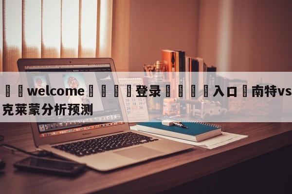 ⚛️welcome👎登录🆚入口✋南特vs克莱蒙分析预测