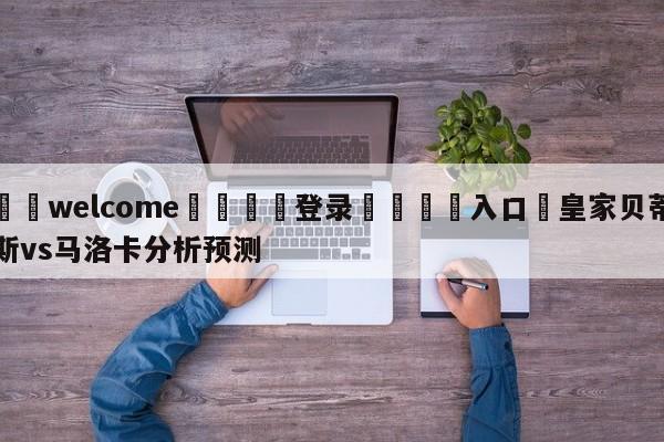 ⚛️welcome👎登录🆚入口✋皇家贝蒂斯vs马洛卡分析预测