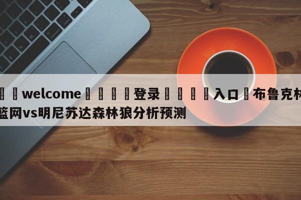 ⚛️welcome👎登录🆚入口✋布鲁克林篮网vs明尼苏达森林狼分析预测