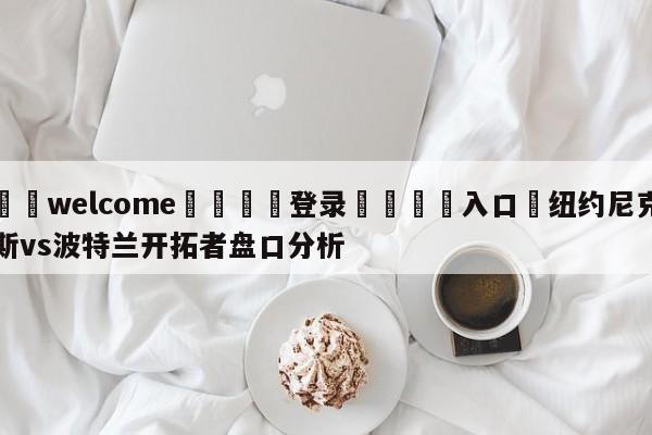 ⚛️welcome👎登录🆚入口✋纽约尼克斯vs波特兰开拓者盘口分析