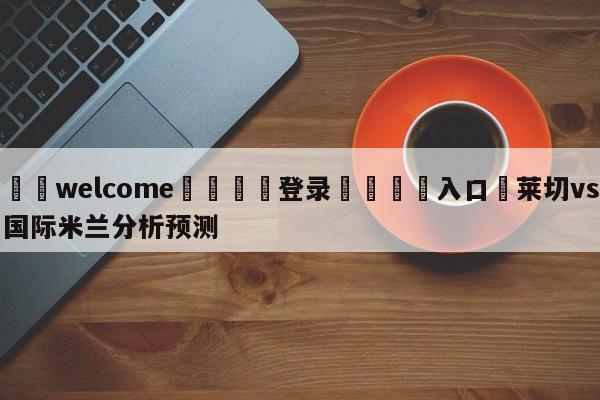 ⚛️welcome👎登录🆚入口✋莱切vs国际米兰分析预测