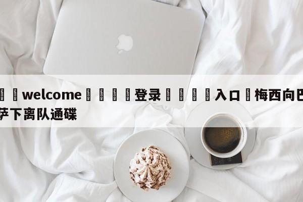 ⚛️welcome👎登录🆚入口✋梅西向巴萨下离队通碟