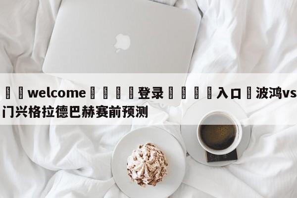 ⚛️welcome👎登录🆚入口✋波鸿vs门兴格拉德巴赫赛前预测