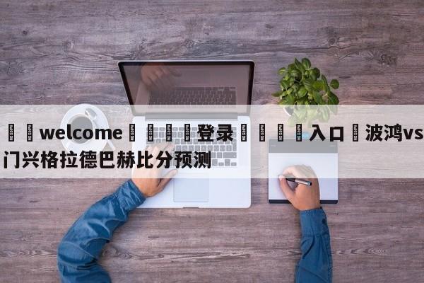 ⚛️welcome👎登录🆚入口✋波鸿vs门兴格拉德巴赫比分预测