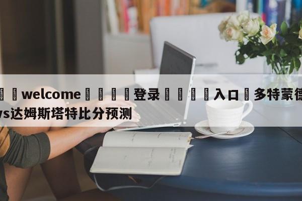 ⚛️welcome👎登录🆚入口✋多特蒙德vs达姆斯塔特比分预测