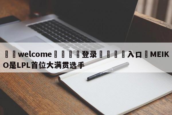 ⚛️welcome👎登录🆚入口✋MEIKO是LPL首位大满贯选手