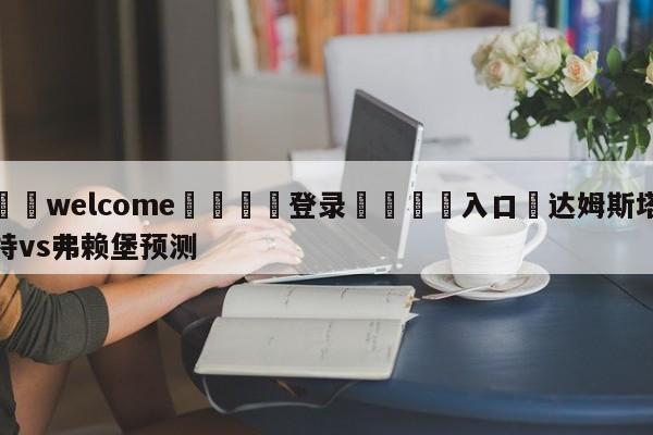 ⚛️welcome👎登录🆚入口✋达姆斯塔特vs弗赖堡预测