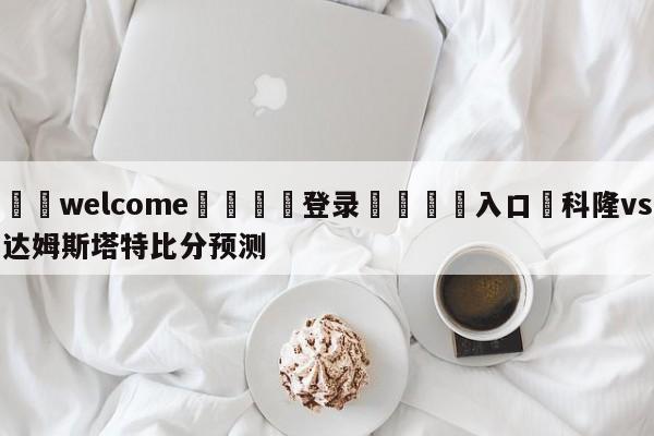 ⚛️welcome👎登录🆚入口✋科隆vs达姆斯塔特比分预测