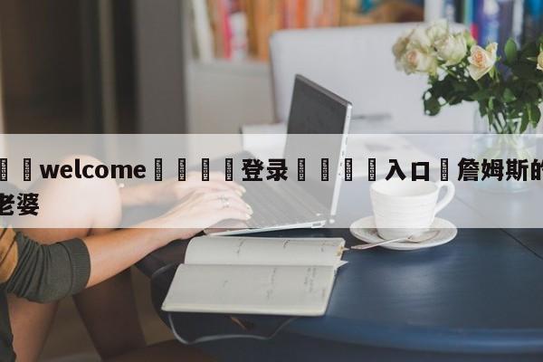 ⚛️welcome👎登录🆚入口✋詹姆斯的老婆