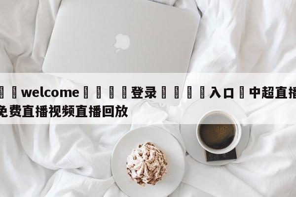 ⚛️welcome👎登录🆚入口✋中超直播免费直播视频直播回放