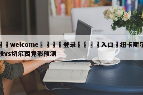 ⚛️welcome👎登录🆚入口✋纽卡斯尔联vs切尔西竞彩预测