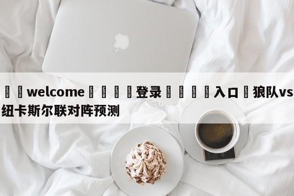 ⚛️welcome👎登录🆚入口✋狼队vs纽卡斯尔联对阵预测