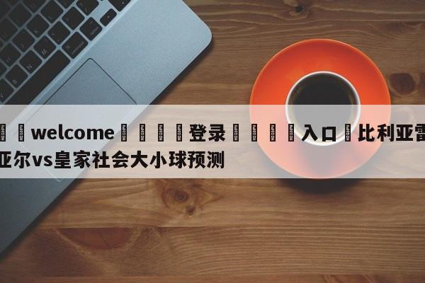 ⚛️welcome👎登录🆚入口✋比利亚雷亚尔vs皇家社会大小球预测