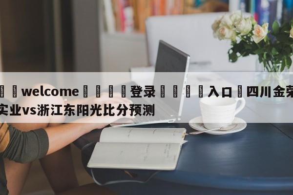 ⚛️welcome👎登录🆚入口✋四川金荣实业vs浙江东阳光比分预测