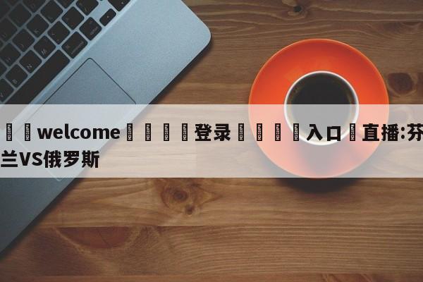 ⚛️welcome👎登录🆚入口✋直播:芬兰VS俄罗斯