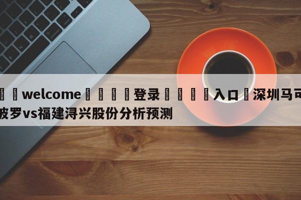 ⚛️welcome👎登录🆚入口✋深圳马可波罗vs福建浔兴股份分析预测